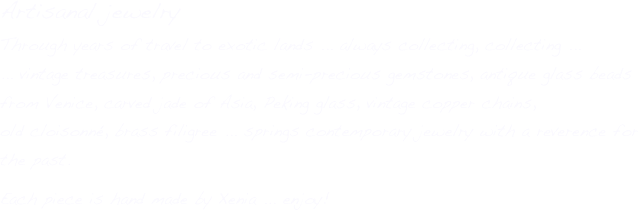 Artisanal jewelry
Through years of travel to exotic lands ... always collecting, collecting ...
... vintage treasures, precious and semi-precious gemstones, antique glass beads from Venice, carved jade of Asia, Peking glass, vintage copper chains, 
old cloisonné, brass filigree ... springs contemporary jewelry with a reverence for the past.
Each piece is hand made by Xenia ... enjoy!

